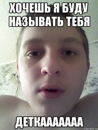 хочешь я буду называть тебя деткааааааа