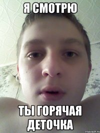 я смотрю ты горячая деточка