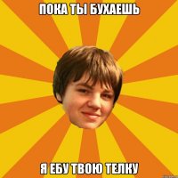 пока ты бухаешь я ебу твою телку