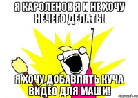 я кароленок я и не хочу нечего делать! я хочу добавлять куча видео для маши!