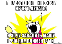 я кароленок я и не хочу нечего делать! я хочу завалить машу куча комплиментами!