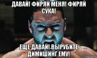 давай! фиряй меня! фиряй сука! еще давай! вырубите димишинг ему!