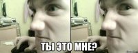  ты это мне?