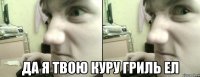  да я твою куру гриль ел
