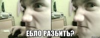  ебло разбить?
