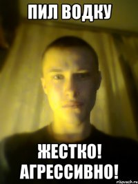 пил водку жестко! агрессивно!