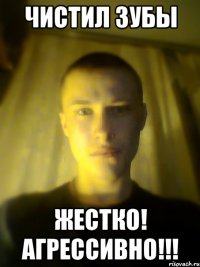 чистил зубы жестко! агрессивно!!!