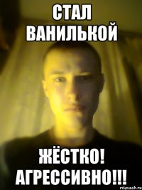 стал ванилькой жёстко! агрессивно!!!