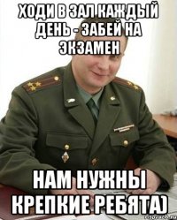 ходи в зал каждый день - забей на экзамен нам нужны крепкие ребята)