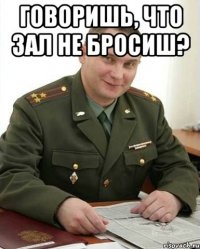 говоришь, что зал не бросиш? 