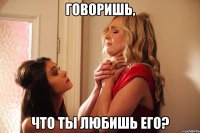 говоришь, что ты любишь его?