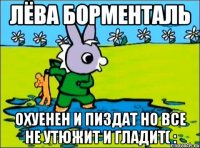 лёва борменталь охуенен и пиздат но все не утюжит и гладит( :