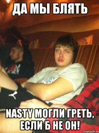 да мы блять nasty могли греть, если б не он!