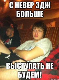с невер эдж больше выступать не будем!