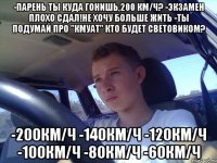 -парень ты куда гонишь,200 км/ч? -экзамен плохо сдал!не хочу больше жить -ты подумай про "кмуат" кто будет световиком? -200км/ч -140км/ч -120км/ч -100км/ч -80км/ч -60км/ч