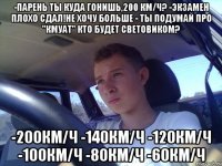 -парень ты куда гонишь,200 км/ч? -экзамен плохо сдал!не хочу больше - ты подумай про "кмуат" кто будет световиком? -200км/ч -140км/ч -120км/ч -100км/ч -80км/ч -60км/ч