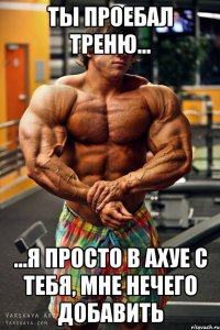 ты проебал треню... ...я просто в ахуе с тебя, мне нечего добавить
