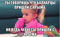 ты говоришь,что балкарцы пришли с крыма, но ведь черкесы пришли с крыма