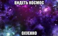 видеть космос охуенно