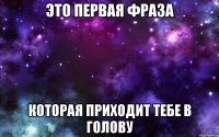 это первая фраза которая приходит тебе в голову