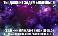 ты даже не задумываешься сколько миллиардов километров до ближайшего на изображении объекта