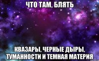 что там, блять квазары, черные дыры, туманности и темная материя