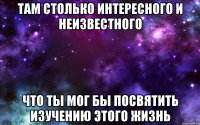 там столько интересного и неизвестного что ты мог бы посвятить изучению этого жизнь