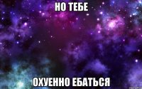 но тебе охуенно ебаться