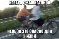 играть с зажигалкой нельзя это опасно для жизни