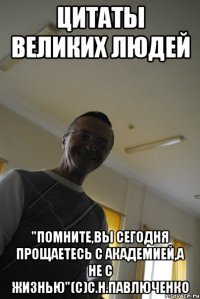 цитаты великих людей "помните,вы сегодня прощаетесь с академией,а не с жизнью"(с)с.н.павлюченко