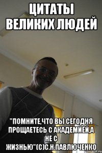цитаты великих людей "помните,что вы сегодня прощаетесь с академией,а не с жизнью"(с)с.н.павлюченко