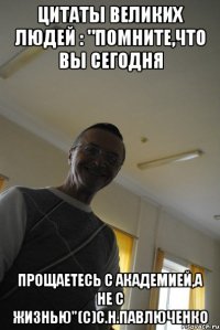 цитаты великих людей : "помните,что вы сегодня прощаетесь с академией,а не с жизнью"(с)с.н.павлюченко