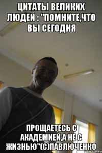 цитаты великих людей : "помните,что вы сегодня прощаетесь с академией,а не с жизнью"(с)павлюченко