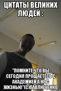 цитаты великих людей : "помните,что вы сегодня прощаетесь с академией,а не с жизнью"(с)павлюченко