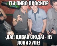 ты пиво просил? -да!! давай сюда! - ну лови хуле!