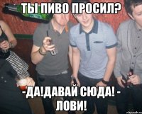 ты пиво просил? -да!давай сюда! - лови!