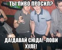 ты пиво просил? да!давай сюда! -лови хуле!