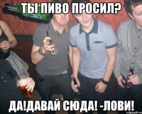 ты пиво просил? да!давай сюда! -лови!