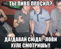 ты пиво просил? да!давай сюда! -лови хуле смотришь!!