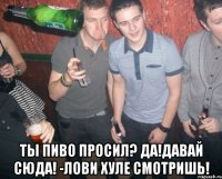  ты пиво просил? да!давай сюда! -лови хуле смотришь!