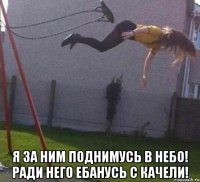  я за ним поднимусь в небо! ради него ебанусь с качели!