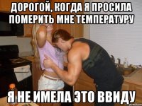 дорогой, когда я просила померить мне температуру я не имела это ввиду