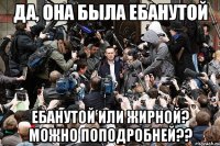 да, она была ебанутой ебанутой или жирной? можно поподробней??