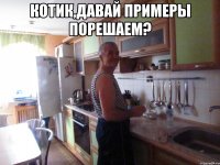 котик,давай примеры порешаем? 