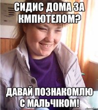сидис дома за кмпютелом? давай познакомлю с мальчіком!