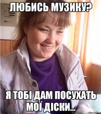 любись музику? я тобі дам посухать мої діски...