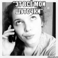 "эт всё мои шуточки" 