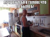 лучше у тебя в голове что то было б! 