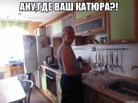 ану,где ваш катюра?! 