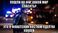 пошли на фиг,какой мир спасать? это я фанатский костюм одел на хоккей